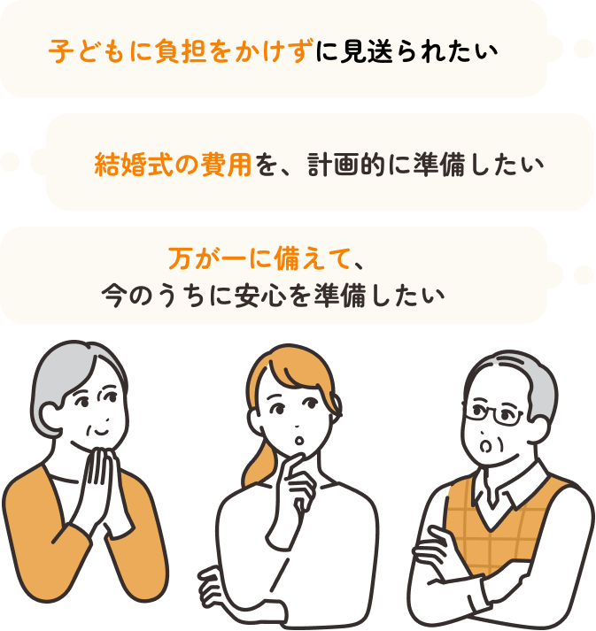子どもに負担をかけずに見送られたい。結婚式の費用を、計画的に準備したい。万が一に備えて、今のうちに安心を準備したい。